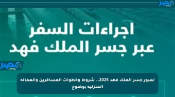 لعبور جسر الملك فهد 2025.. شروط وخطوات المسافرين والعمالة المنزلية بوضوح